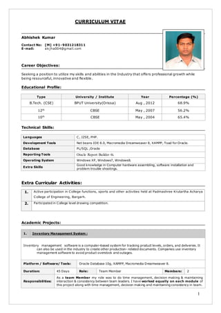 1
CURRICULUM VITAE
Abhishek Kumar
Contact No: [M] +91- 9031218311
E-mail: akjha004@gmail.com
Career Objectives:
Seeking a position to utilize my skills and abilities in the Industry that offers professional growth while
being resourceful, innovative and flexible.
Educational Profile:
Type University / Institute Year Percentage (%)
B.Tech. (CSE) BPUT University(Orissa) Aug , 2012 68.9%
12th
CBSE May , 2007 56.2%
10th
CBSE May , 2004 65.4%
Technical Skills:
Languages C, J2SE, PHP.
Development Tools Net beans IDE 8.0, Macromedia Dreamweaver 8, XAMPP, Toad for Oracle.
Database PL/SQL ,Oracle
Reporting Tools Oracle Report Builder 6i.
Operating System Windows XP, Windows7, Windows8.
Extra Skills
Good knowledge in Computer hardware assembling, software installation and
problem trouble shootings.
Extra Curricular Activities:
1. Active participation in College functions, sports and other activities held at Padmashree Krutartha Acharya
College of Engineering, Bargarh.
2. Participated in College level drawing competition.
Academic Projects:
1. Inventory Management System :
Inventory management software is a computer-based system for tracking product levels, orders, and deliveries. It
can also be used in the industry to create other production- related documents. Companies use inventory
management software to avoid product overstock and outages.
Platform / Software/ Tools: Oracle Database 10g, XAMPP, Macromedia Dreamweaver 8.
Duration: 45 Days Role: Team Member Members: 2
Responsibilities:
As a team Member my role was to do time management, decision making & maintaining
interaction & consistency between team leaders. I have worked equally on each module of
this project along with time management, decision making and maintaining consistency in team.
 