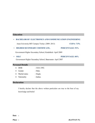 Education
• BACHELOR OF ELECTRONICS AND COMMUNICATION ENGINEERING
Anna University BIT Campus Trichy ( 2009- 2013) CGPA: 7.5%
• HIGHER SECONDARY CERTIFICATE, PERCENTAGE: 91%
Government Higher Secondary School, Kodaikkal- April 2009
• SSLC PERCENTAGE: 84%
Government Higher Secondary School, Banavaram- April 2007
Personal Details
• DOB : 10.01.1992.
• Gender : Male.
• Marital status : Single.
• Nationality : Indian.
Declaration
I hereby declare that the above written particulars are true to the best of my
knowledge and belief.
Date :
Place : (KANNAN N)
 