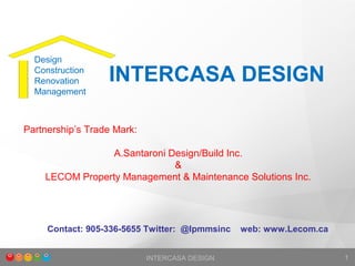 INTERCASA DESIGN 1
INTERCASA DESIGN
Partnership’s Trade Mark:
A.Santaroni Design/Build Inc.
&
LECOM Property Management & Maintenance Solutions Inc.
Design
Construction
Renovation
Management
Contact: 905-336-5655 Twitter: @lpmmsinc web: www.Lecom.ca
 
