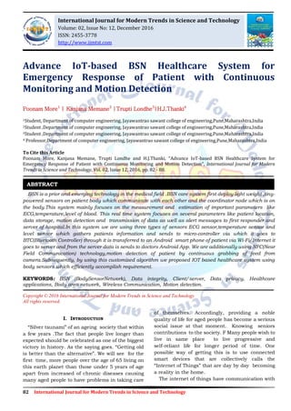 82 International Journal for Modern Trends in Science and Technology
Advance IoT-based BSN Healthcare System for
Emergency Response of Patient with Continuous
Monitoring and Motion Detection
Poonam More1
| Kanjana Memane2
|Trupti Londhe3
|H.J.Thanki4
1Student, Department of computer engineering, Jayawantrao sawant college of engineering,Pune,Maharashtra,India
2Student ,Department of computer engineering, Jayawantrao sawant college of engineering,Pune,Maharashtra,India
3Student ,Department of computer engineering, Jayawantrao sawant college of engineering,Pune,Maharashtra,India
4 Professor,Department of computer engineering, Jayawantrao sawant college of engineering,Pune,Maharashtra,India
To Cite this Article
Poonam More, Kanjana Memane, Trupti Londhe and H.J.Thanki, “Advance IoT-based BSN Healthcare System for
Emergency Response of Patient with Continuous Monitoring and Motion Detection”, International Journal for Modern
Trends in Science and Technology, Vol. 02, Issue 12, 2016, pp. 82 - 88.
BSN is a prior and emerging technology in the medical field .BSN care system first deploy light weight ,tiny-
powered sensors on patient body which communicate with each other and the coordinator node which is on
the body.This system mainly focuses on the measurement and estimation of important parameters like
ECG,temperature,level of blood. This real time system focuses on several parameters like patient location,
data storage, motion detection and transmission of data as well as alert messages to first responder and
server of hospital.In this system we are using three types of sensors ECG sensor,temperature sensor and
level sensor which gathers patients information and sends to micro-controller via which it goes to
BTC(Bluetooth Controller) through it is transferred to an Android smart phone of patient via Wi-Fi/Internet it
goes to server and from the server data is sends to doctors Android App. We are additionally using NFC(Near
Field Communication) technology,motion detection of patient by continuous grabbing of feed from
camera.Subsequently, by using this customized algorithm we proposed IOT based healthcare system using
body sensors which efficiently accomplish requirement.
KEYWORDS: BSN (BodySensorNetwork), Data integrity, Client/server, Data privacy, Healthcare
applications, Body area network, Wireless Communication, Motion detection.
Copyright © 2016 International Journal for Modern Trends in Science and Technology
All rights reserved.
I. INTRODUCTION
“Silver tsunami” of an ageing society that within
a few years .The fact that people live longer than
expected should be celebrated as one of the biggest
victory in history. As the saying goes. “Getting old
is better than the alternative”. We will see for the
first time, more people over the age of 65 living on
this earth planet than those under 5 years of age
apart from increased of chronic diseases causing
many aged people to have problems in taking care
of themselves. Accordingly, providing a noble
quality of life for aged people has become a serious
social issue at that moment. Knowing seniors
contributions to the society. F Many people wish to
live in same place to live progressive and
self-reliant life for longer period of time. One
possible way of getting this is to use connected
smart devices that are collectively calls the
“Internet of Things” that are day by day becoming
a reality in the home.
The internet of things have communication with
ABSTRACT
International Journal for Modern Trends in Science and Technology
Volume: 02, Issue No: 12, December 2016
ISSN: 2455-3778
http://www.ijmtst.com
 