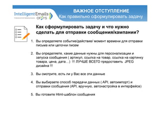 ВАЖНОЕ ОТСТУПЛЕНИЕ
Как правильно сформулировать задачу
Как сформулировать задачу и что нужно
сделать для отправки сообщения/кампании?
1. Вы определяете событие/действие/ момент времени для отправки
письма или цепочки писем
2. Вы определяете, какие данные нужны для персонализации и
запуска сообщения ( артикул, ссылка на товар, ссылка на картинку
товара, цена, дата…) !!! ЛУЧШЕ ВСЕГО предоставить JPEG
дизайна !!!
3. Вы смотрите, есть ли у Вас все эти данные
4. Вы выбираете способ передачи данных ( API, автоимпорт) и
отправки сообщения (API, вручную, автонастройка в интерфейсе)
5. Вы готовите Html-шаблон сообщения
 