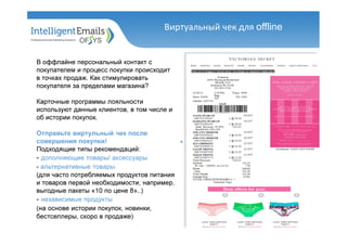 В оффлайне персональный контакт с
покупателем и процесс покупки происходит
в точках продаж. Как стимулировать
покупателя за пределами магазина?
Карточные программы лояльности
используют данные клиентов, в том числе и
об истории покупок.
Отправьте виртульный чек после
совершения покупки!
Подходящие типы рекомендаций:
- дополняющие товары/ аксессуары
- альтернативные товары
(для часто потребляемых продуктов питания
и товаров первой необходимости, например,
выгодные пакеты «10 по цене 8»..)
- независимые продукты
(на основе истории покупок, новинки,
бестселлеры, скоро в продаже)
Виртуальный чек для offline
 