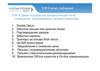 TOP-9 самых популярных автоматических email
сообщений, настраиваемых нашими клиентами:
1. Double Opt-in
2. Welcome письма или цепочки писем
3. Подтверждения заказов
4. Забытые корзины
5. Триггеры на основе Wish листа
6. Up-Sell аксессуаров
7. Уведомления о снижении цены
8. Письма с индивидуальными купонами
9. Письма с персональными рекомендациями
10. Вовлечение Оff-line клиентов в On-line коммуникацию
TOP-9 email сообщений
 