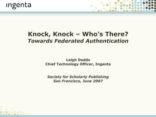 Knock, Knock – Who’s There?
Towards Federated Authentication


               Leigh Dodds
     Chief Technology Officer, Ingenta


      Society for Scholarly Publishing
         San Francisco, June 2007
 