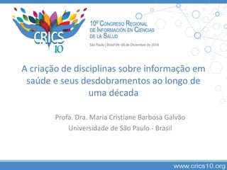 A criação de disciplinas sobre informação em
saúde e seus desdobramentos ao longo de
uma década
Profa. Dra. Maria Cristiane Barbosa Galvão
Universidade de São Paulo - Brasil
 