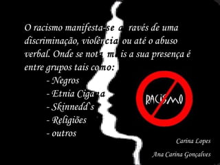O racismo manifesta- se at ravés de uma discriminação, violên cia  ou até o abuso verbal. Onde se not a ma is a sua presença é entre grupos tais co mo: - Negros - Etnia Ciga na - Skinnedd`s  - Religiões - outros Carina Lopes Ana Carina Gonçalves 