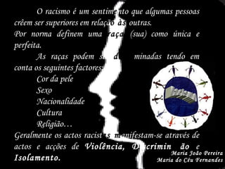 Racismo Maria João Pereira Maria do Céu Fernandes O racismo é um sentim e nto que algumas pessoas crêem ser superiores em relaçã o às  outras. Por norma definem uma  raça   (sua) como única e perfeita. As raças podem ser  deter minadas tendo em conta os seguintes factores: Cor da pele Sexo Nacionalidade Cultura Religião… Geralmente os actos racist as m anifestam-se através de actos e acções de  Violência, Discrimin aç ão  e  Isolamento. 
