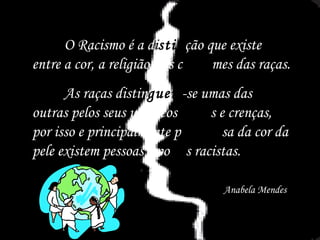 O Racismo é a d i stin ção que existe entre a cor, a religião e os c ostu mes das raças.  As raças distin guem -se umas das outras pelos seus usos, cos tume s e crenças, por isso e principalmente p or   cau sa da cor da pele existem pessoas e po vo s racistas. Anabela Mendes 