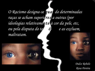 O Racismo designa-se  quan do determinadas raças se acham superio res  a outras (por ideologias relativame nte  à cor da pele, etc, ou pela disputa do territ ório)  e as excluem, maltratam.  Dulce Rebelo Rosa Pereira 