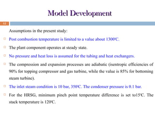 Model Development
12

Assumptions in the present study:


Post combustion temperature is limited to a value about 1300 0C.



The plant component operates at steady state.



No pressure and heat loss is assumed for the tubing and heat exchangers.



The compression and expansion processes are adiabatic (isentropic efficiencies of
90% for topping compressor and gas turbine, while the value is 85% for bottoming
steam turbine).



The inlet steam condition is 10 bar, 3500C. The condenser pressure is 0.1 bar.



For the HRSG, minimum pinch point temperature difference is set to15 0C. The
stack temperature is 1200C.

 