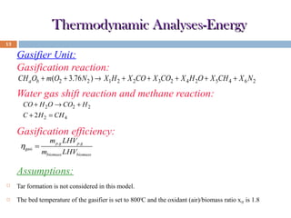 Thermodynamic Analyses-Energy
13

Gasifier Unit:
Gasification reaction:

CH a Ob + m(O2 + 3.76 N 2 ) → X 1H 2 + X 2CO + X 3CO2 + X 4 H 2O + X 5CH 4 + X 6 N 2

Water gas shift reaction and methane reaction:
CO + H 2O → CO2 + H 2
C + 2 H 2 = CH 4

Gasification efficiency:
ηgasi =

m p.g LHV p.g

mbiomass LHVbiomass

Assumptions:


Tar formation is not considered in this model.



The bed temperature of the gasifier is set to 8000C and the oxidant (air)/biomass ratio xOF is 1.8

 