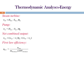 Thermodynamic Analyses-Energy
16

Steam turbine:
wST = (hST,i - hST,o )η G

Pump:
w p = (hp,o - h p,i )ηp

Net combined output:
wnet = ( wGT − wc )ηG + ( wST − w p )

First law efficiency:
ηCC =

wnet
mbiomass LHVbiomass

 