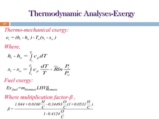 Thermodynamic Analyses-Exergy
17

Thermo-mechanical exergy:
ei = (hi - ho ) - To (si - so )

Where,
hi - ho =

Ti

∫

To

c p dT

P
dT
si - so = ∫ c p
- Rln i
To
T
P
o
Ti

Fuel exergy:
Ex fuel =mbiomass LHVβ
biomass

Where multiplication factor-β ,
1.044 +0.0160
β=

H
O
H
- 0.34493 (1+0.0531 )
C
C
C
O
1 - 0.4124
C

 