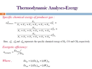Thermodynamic Analyses-Exergy
18

Specific chemical exergy of producer gas :
X1 + X 2

X1
ch
eH 2 +
+X 3 +X 4 +X 5 +X 6

X1 + X 2

X2
ch
eCO +
+X3 +X 4 +X5 +X 6

X1 + X 2

ch
ebiomass =

X5
ch
eCH 4
+X3 +X 4 +X5 +X 6

Exergetic efficiency:
nexergetic =

Where ,

Exout

Exin

Exin = ∑ ( Exi )in + ∑ (Wi )in
Exout = ∑ ( Exi )out + ∑ (Wi )out

 