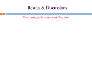 Results & Discussions
21

Base case performance of the plant
Parameter

Unit

Value

Biomass flow rate

kg/hr

23.4

Topping cycle pressure ratio

-

4

C

1000

kW

30

%

75

ST cycle output

kW

15.56

Combined work output

kW

45.56

Plant efficiency

%

37.383

GT inlet temperature
GT cycle output
Percentage of valve opening to CHX

0

 