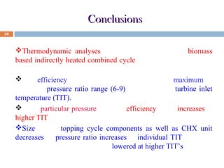 Conclusions
28

Thermodynamic analyses of a novel configuration (biomass
based indirectly heated combined cycle ) has been carried out in
this paper.
The efficiency of the proposed plant attains a maximum at
particular pressure ratio range (6-9) and individual turbine inlet
temperature (TIT).
For a particular pressure ratio the efficiency value increases at
higher TIT.
Size of the topping cycle components as well as CHX unit
decreases as pressure ratio increases at individual TIT. Also the
size of the said units are getting lowered at higher TIT’s

 
