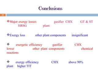 Conclusions
29

Major exergy losses occur at the gasifier, CHX unit, GT & ST
unit and HRSG unit for the plant.
Exergy loss for the other plant components are insignificant.
The exergetic efficiency of the gasifier and the CHX unit are
lower than that of other plant components due to the chemical
reactions takes place at the said units.
The exergy efficiency value of CHX unit is above 90% for the
plant at higher TIT.

 