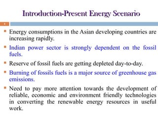 Introduction-Present Energy Scenario
4



Energy consumptions in the Asian developing countries are
increasing rapidly.



Indian power sector is strongly dependent on the fossil
fuels.



Reserve of fossil fuels are getting depleted day-to-day.



Burning of fossils fuels is a major source of greenhouse gas
emissions.



Need to pay more attention towards the development of
reliable, economic and environment friendly technologies
in converting the renewable energy resources in useful
work.

 