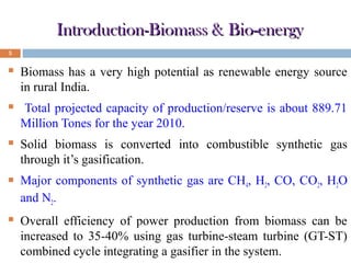 Introduction-Biomass & Bio-energy
5



Biomass has a very high potential as renewable energy source
in rural India.



Total projected capacity of production/reserve is about 889.71
Million Tones for the year 2010.



Solid biomass is converted into combustible synthetic gas
through it’s gasification.



Major components of synthetic gas are CH4, H2, CO, CO2, H2O
and N2.



Overall efficiency of power production from biomass can be
increased to 35-40% using gas turbine-steam turbine (GT-ST)
combined cycle integrating a gasifier in the system.

 