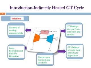 Introduction-Indirectly Heated GT Cycle
7

Solutions

No need of
cooling
arrangements

GT bladings
are safe from
corrosion and
erosion

Long ,
Economic and
Reliable
Operation

GT bladings
are safe from
particulate
deposition

Operates on
low cost and
dirt fuels

 