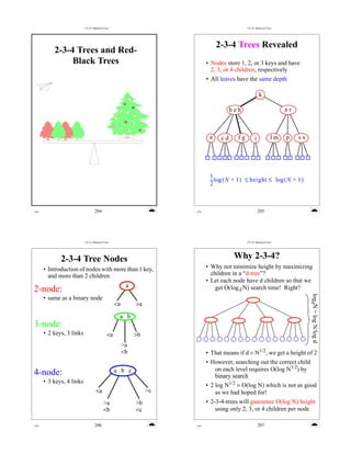 CS 16: Balanced Trees                                               CS 16: Balanced Trees




                                                                                 2-3-4 Trees Revealed
          2-3-4 Trees and Red-
               Black Trees                                                  • Nodes store 1, 2, or 3 keys and have
                                                                              2, 3, or 4 children, respectively
                                                                            • All leaves have the same depth

                                                                                                        k

                                                                                       beh                             nr



                                                                             a    cd     fg         i             lm   p    sx




                                                                             1
                                                                             -- log ( N + 1 ) ≤ height ≤ log ( N + 1 )
                                                                              -
                                                                             2



erm                               204                                 erm                               205




                          CS 16: Balanced Trees                                               CS 16: Balanced Trees




             2-3-4 Tree Nodes                                                           Why 2-3-4?
      • Introduction of nodes with more than 1 key,                         • Why not minimize height by maximizing
        and more than 2 children                                              children in a “d-tree”?
                                                                            • Let each node have d children so that we
                                                        a
2-node:                                                                         get O(log d N) search time! Right?


                                                                                                                                 logdN = log N/log d
      • same as a binary node
                                                  <a        >a

                                                   a b
3-node:
      • 2 keys, 3 links                      <a             >b
                                                       >a
                                                       <b                   • That means if d = N1/2, we get a height of 2
                                                                            • However, searching out the correct child
                                                  a b c                        on each level requires O(log N1/2) by
4-node:                                                                        binary search
      • 3 keys, 4 links
                                                                            • 2 log N1/2 = O(log N) which is not as good
                                   <a                            >c             as we had hoped for!
                                          >a                >b              • 2-3-4-trees will guarantee O(log N) height
                                          <b                <c                  using only 2, 3, or 4 children per node

erm                               206                                 erm                               207
 