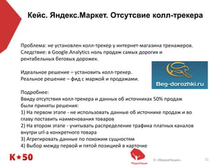 © «МедиаНация» 11
Кейс. Яндекс.Маркет. Отсутсвие колл-трекера
Проблема: не установлен колл-трекер у интернет-магазина тренажеров.
Следствие: в Google.Analytics ноль продаж самых дорогих и
рентабельных беговых дорожек.
Идеальное решение – установить колл-трекер.
Реальное решение – фид с маржой и продажами.
Подробнее:
Ввиду отсутствия колл-трекера и данных об источниках 50% продаж
были приняты решения:
1) На первом этапе - не использовать данные об источнике продаж и во
главу поставить наименования товаров
2) На втором этапе - учитывать распределение трафика платных каналов
внутри url-а конкретного товара
3) Агрегировать данные по похожим сущностям
4) Выбор между первой и пятой позицией в карточке
 
