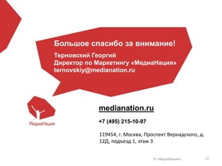 © «МедиаНация» 13
medianation.ru
+7 (495) 215-10-97
119454, г. Москва, Проспект Вернадского, д.
12Д, подъезд 1, этаж 3
Большое спасибо за внимание!
Терновский Георгий
Директор по Маркетингу «МедиаНация»
ternovskiy@medianation.ru
 