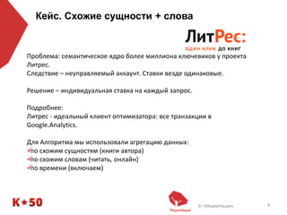 © «МедиаНация» 9
Кейс. Схожие сущности + слова
Проблема: семантическое ядро более миллиона ключевиков у проекта
Литрес.
Следствие – неуправляемый аккаунт. Ставки везде одинаковые.
Решение – индивидуальная ставка на каждый запрос.
Подробнее:
Литрес - идеальный клиент оптимизатора: все транзакции в
Google.Analytics.
Для Алгоритма мы использовали агрегацию данных:
по схожим сущностям (книги автора)
по схожим словам (читать, онлайн)
по времени (включаем)
 