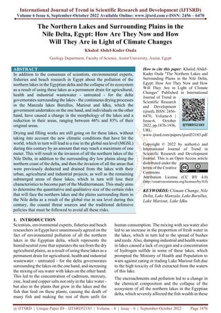 International Journal of Trend in Scientific Research and Development (IJTSRD)
Volume 6 Issue 6, September-October 2022 Available Online: www.ijtsrd.com e-ISSN: 2456 – 6470
@ IJTSRD | Unique Paper ID – IJTSRD52183 | Volume – 6 | Issue – 6 | September-October 2022 Page 1876
The Northern Lakes and Surrounding Plains in the
Nile Delta, Egypt: How Are They Now and How
Will They Are in Light of Climate Changes
Khaled Abdel-Kader Ouda
Geology Department, Faculty of Science, Assiut University, Assiut, Egypt
ABSTRACT
In addition to the consensus of scientists, environmental experts,
fisheries and beach research in Egypt about the pollution of the
northern lakes in the Egyptian delta and the collapse of its ecosystem
as a result of using these lakes as a permanent drain for agricultural,
health and industrial wastewater - untreated - for the delta
governorates surrounding the lakes - the continuous drying processes
in the Manzala lakes Burullus, Mariout and Idku, which the
government undertakes on the one hand, and individuals on the other
hand, have caused a change in the morphology of the lakes and a
reduction in their areas, ranging between 46% and 83% of their
original areas.
Drying and filling works are still going on for these lakes, without
taking into account the new climatic conditions that have hit the
world, which in turn will lead to a rise in the global sea level (MGSL)
during this century by an amount that may reach a maximum of one
meter. This will result in the invasion of all the northern lakes of the
Nile Delta, in addition to the surrounding dry low plains along the
northern coast of the delta, and then the invasion of all the areas that
were previously deducted and drained from the lakes with their
urban, agricultural and industrial projects, as well as the remaining
submerged areas of these lakes, which in turn will lose their
characteristics to become part of the Mediterranean. This study aims
to determine the quantitative and qualitative size of the certain risks
that will face the northern lakes and the plains surrounding them in
the Nile delta as a result of the global rise in sea level during this
century, the coastal threat sources and the traditional defensive
policies that must be followed to avoid all these risks.
How to cite this paper: Khaled Abdel-
Kader Ouda "The Northern Lakes and
Surrounding Plains in the Nile Delta,
Egypt: How Are They Now and How
Will They Are in Light of Climate
Changes" Published in International
Journal of Trend in
Scientific Research
and Development
(ijtsrd), ISSN: 2456-
6470, Volume-6 |
Issue-6, October
2022, pp.1876-1936,
URL:
www.ijtsrd.com/papers/ijtsrd52183.pdf
Copyright © 2022 by author(s) and
International Journal of Trend in
Scientific Research and Development
Journal. This is an Open Access article
distributed under the
terms of the Creative
Commons
Attribution License (CC BY 4.0)
(http://creativecommons.org/licenses/by/4.0)
KEYWORDS: Climate Change, Nile
Delta, Lake Manzala, Lake Burullus,
Lake Mariout, Lake Idku
1. INTRODUCTION
Scientists, environmental experts, fisheries and beach
researchers in Egypt have unanimously agreed on the
fact of environmental pollution of all the northern
lakes in the Egyptian delta, which represents the
humid neutral zone that separates the sea from the dry
agricultural plains, as a result of using these lakes as a
permanent drain for agricultural, health and industrial
wastewater - untreated - for the delta governorates
surrounding the lakes on the one hand, and increasing
the mixing of sea water with lakes on the other hand.
This led to the concentration of cadmium, mercury,
zinc, lead and copper salts not only in the lake water -
but also in the plants that grow in the lakes and the
fish that feed on these plants, causing the death of
many fish and making the rest of them unfit for
human consumption. The mixing with sea water also
led to an increase in the proportion of fresh water in
the lakes, which in turn led to the spread of bushes
and reeds. Also, dumping industrial and health wastes
in lakes caused a lack of oxygen and a concentration
of hydrogen sulfide in some of these lakes, which
prompted the Ministry of Health and Population to
warn against eating or trading Lake Mariout fish due
to the high toxicity of fish extracted from the waters
of this lake.
The encroachments and pollution led to a change in
the chemical composition and the collapse of the
ecosystem of all the northern lakes in the Egyptian
delta, which severely affected the fish wealth in these
IJTSRD52183
 