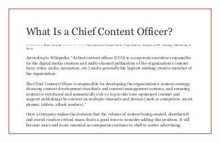 What Is a Chief Content Officer?
Contributed by Marc Honorof on June 13, 2013 in Operations & Supply Chain , Organization, Change, & HR , Strategy, Marketing, &
Sales
According to Wikipedia, “A chief content officer (CCO) is a corporate executive responsible
for the digital media creation and multi-channel publication of the organization’s content
(text, video, audio, animation, etc.) and is generally the highest ranking creative member of
the organization.
The Chief Content Officer is responsible for developing the organization’s content strategy,
choosing content development standards and content management systems, and ensuring
content is structured and semantically rich so to provide user-optimized content and
support publishing the content on multiple channels and devices (such as computers, smart
phones, tablets, eBook readers).”
Once a company makes the decision that the volume of content being created, distributed
and stored reaches critical mass, that’s a good time to consider adding this position. It will
become more and more essential as companies continue to shift to native advertising.
 