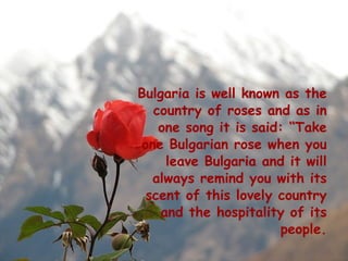 Bulgaria is well known as the
  country of roses and as in
   one song it is said: “Take
one Bulgarian rose when you
     leave Bulgaria and it will
  always remind you with its
 scent of this lovely country
    and the hospitality of its
                       people.
 