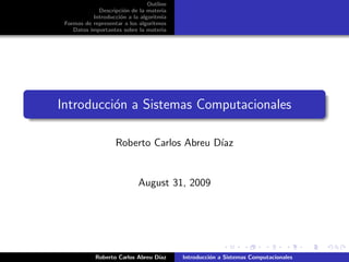 Outline
             Descripci´n de la materia
                      o
           Introducci´n a la algoritmia
                     o
 Formas de representar a los algoritmos
    Datos importantes sobre la materia




Introducci´n a Sistemas Computacionales
          o

                    Roberto Carlos Abreu D´
                                          ıaz


                            August 31, 2009




            Roberto Carlos Abreu D´
                                  ıaz     Introducci´n a Sistemas Computacionales
                                                    o
 
