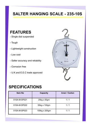 SALTER HANGING SCALE - 235-10S
FEATURES
- Single dial suspended
- Tough
- Lightweight construction
- Low cost
- Salter accuracy and reliability
- Corrosion free
- U.K and E.E.C trade approved
Item No Capacity Inner / Carton
01SA-M-SP021 25kg x 50gm 1 / 1
01SA-M-SP022 50kg x 100gm 1 / 1
01SA-M-SP023 100kg x 200gm 1 / 1
SPECIFICATIONS
 