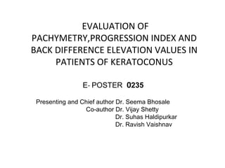 EVALUATION OF
PACHYMETRY,PROGRESSION INDEX AND
BACK DIFFERENCE ELEVATION VALUES IN
PATIENTS OF KERATOCONUS
E- POSTER 0235
Presenting and Chief author Dr. Seema Bhosale
Co-author Dr. Vijay Shetty
Dr. Suhas Haldipurkar
Dr. Ravish Vaishnav
 
