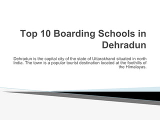 Top 10 Boarding Schools in
Dehradun
Dehradun is the capital city of the state of Uttarakhand situated in north
India. The town is a popular tourist destination located at the foothills of
the Himalayas.
 