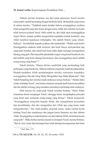 244 ж TA’ALLUM, Vol. 04, No. 02, November 2016
M. Zainul Arifin: Kepemimpinan Pendidikan Nabi....
Tatkala mereka berputus asa dari pada (putusan) Yusuf mereka
menyendiri sambil berunding dengan berbisik-bisik. Berkatalah yang tertua
di antara mereka: “Tidakkah kamu ketahui bahwa sesungguhnya ayahmu
telah mengambil janji dari kamu dengan nama Allah dan sebelum itu kamu
telah menyia-nyiakan Yusuf. Oleh sebab itu, aku tidak akan meninggalkan
negeri Mesir, sampai ayahku mengizinkan kepadaku (untuk kembali), atau
Allah memberi keputusan terhadapku. Dia adalah Hakim yang sebaik-
baiknya”. Kembalilah kepada ayahmu dan katakanlah: “Wahai ayah kami!
Sesungguhnya anakmu telah mencuri; dan kami hanya menyaksikan apa
yang kami ketahui, dan sekali-kali kami tidak dapat menjaga (mengetahui)
barang yang gaib. Dan tanyalah (penduduk) negeri yang kami berada di situ,
dan kafilah yang kami datang bersamanya, dan sesungguhnya kami adalah
orang-orang yang benar”.16
Yakub berkata: “Hanya dirimu sendirilah yang memandang baik
perbuatan (yang buruk) itu. Maka kesabaran yang baik itulah (kesabaranku).
Mudah-mudahan Allah mendatangkan mereka semuanya kepadaku;
sesungguhnya Dia-lah Yang Maha Mengetahui lagi Maha Bijaksana”. Dan
Yakub berpaling dari mereka (anak-anaknya) seraya berkata: “Aduhai duka
citaku terhadap Yusuf”, dan kedua matanya menjadi putih karena kesedihan
dan dia adalah seorang yang menahan amarahnya (terhadap anak-anaknya).
Oleh karena itu, anak-anak Yakub tersebut berkata: “Demi Allah,
senantiasa kamu mengingat Yusuf, sehingga kamu mengidapkan penyakit
yang berat atau termasuk orang-orang yang binasa”. Yakub menjawab:
“Sesungguhnya hanyalah kepada Allah, aku mengadukan kesusahan
dan kesedihanku, dan aku mengetahui dari Allah apa yang kamu tiada
mengetahuinya.” Hai anak-anakku, pergilah kamu, maka carilah berita
tentang Yusuf dan saudaranya dan jangan kamu berputus asa dari rahmat
Allah. Sesungguhnya, tiada berputus asa dari rahmatAllah, melainkan kaum
yang kafir”. Maka ketika mereka masuk ke (tempat) Yusuf, mereka berkata:
“Hai al-Aziz, kami dan keluarga kami telah ditimpa kesengsaraan dan kami
16
Ibid, hlm. 177.
 