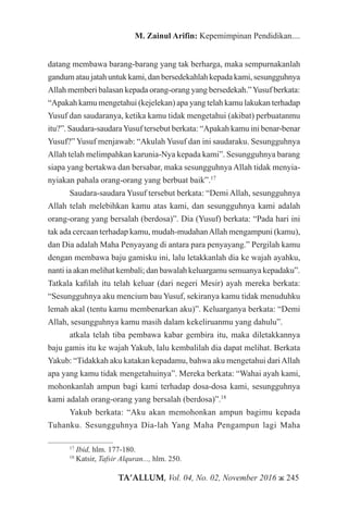 TA’ALLUM, Vol. 04, No. 02, November 2016 ж 245
M. Zainul Arifin: Kepemimpinan Pendidikan....
datang membawa barang-barang yang tak berharga, maka sempurnakanlah
gandum atau jatah untuk kami, dan bersedekahlah kepada kami, sesungguhnya
Allah memberi balasan kepada orang-orang yang bersedekah.”Yusuf berkata:
“Apakah kamu mengetahui (kejelekan) apa yang telah kamu lakukan terhadap
Yusuf dan saudaranya, ketika kamu tidak mengetahui (akibat) perbuatanmu
itu?”. Saudara-saudaraYusuf tersebut berkata: “Apakah kamu ini benar-benar
Yusuf?” Yusuf menjawab: “Akulah Yusuf dan ini saudaraku. Sesungguhnya
Allah telah melimpahkan karunia-Nya kepada kami”. Sesungguhnya barang
siapa yang bertakwa dan bersabar, maka sesungguhnya Allah tidak menyia-
nyiakan pahala orang-orang yang berbuat baik”.17
Saudara-saudara Yusuf tersebut berkata: “Demi Allah, sesungguhnya
Allah telah melebihkan kamu atas kami, dan sesungguhnya kami adalah
orang-orang yang bersalah (berdosa)”. Dia (Yusuf) berkata: “Pada hari ini
tak ada cercaan terhadap kamu, mudah-mudahanAllah mengampuni (kamu),
dan Dia adalah Maha Penyayang di antara para penyayang.” Pergilah kamu
dengan membawa baju gamisku ini, lalu letakkanlah dia ke wajah ayahku,
nanti ia akan melihat kembali; dan bawalah keluargamu semuanya kepadaku”.
Tatkala kafilah itu telah keluar (dari negeri Mesir) ayah mereka berkata:
“Sesungguhnya aku mencium bau Yusuf, sekiranya kamu tidak menuduhku
lemah akal (tentu kamu membenarkan aku)”. Keluarganya berkata: “Demi
Allah, sesungguhnya kamu masih dalam kekeliruanmu yang dahulu”.
atkala telah tiba pembawa kabar gembira itu, maka diletakkannya
baju gamis itu ke wajah Yakub, lalu kembalilah dia dapat melihat. Berkata
Yakub: “Tidakkah aku katakan kepadamu, bahwa aku mengetahui dariAllah
apa yang kamu tidak mengetahuinya”. Mereka berkata: “Wahai ayah kami,
mohonkanlah ampun bagi kami terhadap dosa-dosa kami, sesungguhnya
kami adalah orang-orang yang bersalah (berdosa)”.18
Yakub berkata: “Aku akan memohonkan ampun bagimu kepada
Tuhanku. Sesungguhnya Dia-lah Yang Maha Pengampun lagi Maha
17
Ibid, hlm. 177-180.
18
Katsir, Tafsir Alquran..., hlm. 250.
 