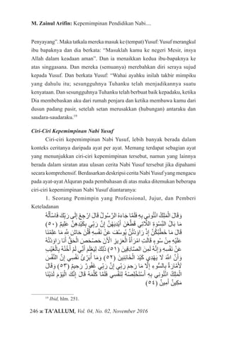 246 ж TA’ALLUM, Vol. 04, No. 02, November 2016
M. Zainul Arifin: Kepemimpinan Pendidikan Nabi....
Penyayang”. Maka tatkala mereka masuk ke (tempat)Yusuf:Yusuf merangkul
ibu bapaknya dan dia berkata: “Masuklah kamu ke negeri Mesir, insya
Allah dalam keadaan aman”. Dan ia menaikkan kedua ibu-bapaknya ke
atas singgasana. Dan mereka (semuanya) merebahkan diri seraya sujud
kepada Yusuf. Dan berkata Yusuf: “Wahai ayahku inilah takbir mimpiku
yang dahulu itu; sesungguhnya Tuhanku telah menjadikannya suatu
kenyataan. Dan sesungguhnya Tuhanku telah berbuat baik kepadaku, ketika
Dia membebaskan aku dari rumah penjara dan ketika membawa kamu dari
dusun padang pasir, setelah setan merusakkan (hubungan) antaraku dan
saudara-saudaraku.19
Ciri-Ciri Kepemimpinan Nabi Yusuf
Ciri-ciri kepemimpinan Nabi Yusuf, lebih banyak berada dalam
konteks ceritanya daripada ayat per ayat. Memang terdapat sebagian ayat
yang menunjukkan ciri-ciri kepemimpinan tersebut, namun yang lainnya
berada dalam siratan atau ulasan cerita Nabi Yusuf tersebut jika dipahami
secara komprehensif. Berdasarkan deskripsi cerita NabiYusuf yang mengacu
pada ayat-ayat Alquran pada pembahasan di atas maka ditemukan beberapa
ciri-ciri kepemimpinan Nabi Yusuf diantaranya:
1. Seorang Pemimpin yang Professional, Jujur, dan Pemberi
Keteladanan
ُ‫ه‬ْ‫ل‬َ‫ْأ‬‫س‬‫ا‬َ‫ف‬ َ‫ك‬ِّ‫ب‬َ‫ر‬ ‫ى‬َ‫ل‬ِ‫إ‬ ْ‫ع‬ ِ‫ج‬ ْ‫ار‬ َ‫ل‬‫ا‬َ‫ق‬ ُ‫ل‬‫و‬ُ‫س‬َّ‫الر‬ ُ‫ه‬َ‫ء‬‫ا‬َ‫ج‬ ‫ا‬َّ‫م‬َ‫ل‬َ‫ف‬ ِ‫ه‬ِ‫ب‬ ‫ي‬ِ‫ن‬‫و‬ُ‫ت‬ْ‫ئ‬‫ا‬ ُ‫ك‬ِ‫ل‬َ‫م‬ْ‫ال‬ َ‫ل‬‫ا‬َ‫ق‬ َ‫و‬
)50( ٌ‫م‬‫ي‬ِ‫ل‬َ‫ع‬ َّ‫ن‬ِ‫ه‬ِ‫د‬ْ‫ي‬َ‫ك‬ِ‫ب‬ ‫ي‬ِّ‫ب‬َ‫ر‬ َّ‫ن‬ِ‫إ‬ َّ‫ن‬ُ‫ه‬َ‫ي‬ِ‫د‬ْ‫ي‬َ‫أ‬ َ‫ن‬ْ‫ع‬َّ‫ط‬َ‫ق‬ ‫ي‬ِ‫ت‬ َّ‫ا‬‫الل‬ ِ‫ة‬ َ‫ْو‬‫س‬ِّ‫ن‬‫ال‬ ُ‫ل‬‫ا‬َ‫ب‬ ‫ا‬َ‫م‬
‫َا‬‫ن‬ْ‫م‬ِ‫ل‬َ‫ع‬ ‫ا‬َ‫م‬ ِ َّ‫لِه‬‫ل‬ َ‫اش‬َ‫ح‬ َ‫ن‬ْ‫ل‬ُ‫ق‬ ِ‫ه‬ِ‫س‬ْ‫ف‬َ‫ن‬ ْ‫ن‬َ‫ع‬ َ‫ف‬ُ‫س‬‫ُو‬‫ي‬ َّ‫ن‬ُ‫ت‬ْ‫د‬ َ‫او‬َ‫ر‬ ْ‫ذ‬ِ‫إ‬ َّ‫ن‬ُ‫ك‬ُ‫ب‬ْ‫َط‬‫خ‬ ‫ا‬َ‫م‬ َ‫ل‬‫ا‬َ‫ق‬
ُ‫ه‬ُ‫ت‬ْ‫د‬ َ‫او‬َ‫ر‬ ‫َا‬‫ن‬َ‫أ‬ ُّ‫ق‬َ‫ح‬ْ‫ال‬ َ‫ص‬َ‫ح‬ْ‫ص‬َ‫ح‬ َ‫ن‬َ ْ‫آ‬‫ال‬ ِ‫يز‬ ِ‫ز‬َ‫ع‬ْ‫ال‬ ُ‫ة‬َ‫أ‬َ‫ر‬ْ‫ام‬ ِ‫ت‬َ‫ل‬‫ا‬َ‫ق‬ ٍ‫وء‬ُ‫س‬ ْ‫ن‬ِ‫م‬ ِ‫ه‬ْ‫ي‬َ‫ل‬َ‫ع‬
ِ‫ب‬ْ‫ي‬َ‫غ‬ْ‫ال‬ِ‫ب‬ ُ‫ه‬ْ‫ن‬ُ‫خ‬َ‫أ‬ ْ‫م‬َ‫ل‬ ‫ي‬ِّ‫ن‬َ‫أ‬ َ‫م‬َ‫ل‬ْ‫ع‬َ‫ي‬ِ‫ل‬ َ‫ك‬ِ‫ل‬َ‫ذ‬ )51( َ‫ِين‬‫ق‬ِ‫د‬‫ا‬َّ‫ص‬‫ال‬ َ‫ن‬ِ‫م‬َ‫ل‬ ُ‫ه‬َّ‫ن‬ِ‫إ‬ َ‫و‬ ِ‫ه‬ِ‫س‬ْ‫ف‬َ‫ن‬ ْ‫ن‬َ‫ع‬
َ‫س‬ْ‫ف‬َّ‫ن‬‫ال‬ َّ‫ن‬ِ‫إ‬ ‫ِي‬‫س‬ْ‫ف‬َ‫ن‬ ُ‫ئ‬ ِّ‫ر‬َ‫ب‬ُ‫أ‬ ‫ا‬َ‫م‬ َ‫و‬ )52( َ‫ِين‬‫ن‬ِ‫ئ‬‫َا‬‫خ‬ْ‫ال‬ َ‫د‬ْ‫ي‬َ‫ك‬ ‫ِي‬‫د‬ْ‫ه‬َ‫ي‬ َ‫ا‬‫ل‬ ََّ‫لله‬‫ا‬ َّ‫ن‬َ‫أ‬ َ‫و‬
َ‫ل‬‫ا‬َ‫ق‬ َ‫و‬ )53( ٌ‫م‬‫ي‬ ِ‫ح‬َ‫ر‬ ٌ‫ور‬ُ‫ف‬َ‫غ‬ ‫ي‬ِّ‫ب‬َ‫ر‬ َّ‫ن‬ِ‫إ‬ ‫ي‬ِّ‫ب‬َ‫ر‬ َ‫م‬ ِ‫ح‬َ‫ر‬ ‫ا‬َ‫م‬ َّ‫ا‬‫ل‬ِ‫إ‬ ِ‫وء‬ُّ‫س‬‫ال‬ِ‫ب‬ ٌ‫ة‬َ‫ار‬َّ‫م‬َ َ‫أ‬‫ل‬
‫َا‬‫ن‬ْ‫ي‬َ‫د‬َ‫ل‬ َ‫م‬ ْ‫و‬َ‫ي‬ْ‫ال‬ َ‫ك‬َّ‫ن‬ِ‫إ‬ َ‫ل‬‫ا‬َ‫ق‬ ُ‫ه‬َ‫م‬َّ‫ل‬َ‫ك‬ ‫ا‬َّ‫م‬َ‫ل‬َ‫ف‬ ‫ِي‬‫س‬ْ‫ف‬َ‫ن‬ِ‫ل‬ ُ‫ه‬ْ‫ص‬ِ‫ل‬ْ‫َخ‬‫ت‬ْ‫س‬َ‫أ‬ ِ‫ه‬ِ‫ب‬ ‫ي‬ِ‫ن‬‫و‬ُ‫ت‬ْ‫ئ‬‫ا‬ ُ‫ك‬ِ‫ل‬َ‫م‬ْ‫ال‬
)54( ٌ‫ين‬ِ‫م‬َ‫أ‬ ٌ‫ين‬ِ‫ك‬َ‫م‬
19
Ibid, hlm. 251.
 