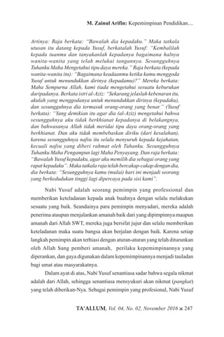 TA’ALLUM, Vol. 04, No. 02, November 2016 ж 247
M. Zainul Arifin: Kepemimpinan Pendidikan....
Artinya: Raja berkata: “Bawalah dia kepadaku.” Maka tatkala
utusan itu datang kepada Yusuf, berkatalah Yusuf: “Kembalilah
kepada tuanmu dan tanyakanlah kepadanya bagaimana halnya
wanita-wanita yang telah melukai tangannya. Sesungguhnya
Tuhanku Maha Mengetahui tipu daya mereka.” Raja berkata (kepada
wanita-wanita itu): “Bagaimana keadaanmu ketika kamu menggoda
Yusuf untuk menundukkan dirinya (kepadamu)?” Mereka berkata:
Maha Sempurna Allah, kami tiada mengetahui sesuatu keburukan
daripadanya. Berkata istri al-Aziz: “Sekarang jelaslah kebenaran itu,
akulah yang menggodanya untuk menundukkan dirinya (kepadaku),
dan sesungguhnya dia termasuk orang-orang yang benar.” (Yusuf
berkata): “Yang demikian itu agar dia (al-Aziz) mengetahui bahwa
sesungguhnya aku tidak berkhianat kepadanya di belakangnya,
dan bahwasanya Allah tidak meridai tipu daya orang-orang yang
berkhianat. Dan aku tidak membebaskan diriku (dari kesalahan),
karena sesungguhnya nafsu itu selalu menyuruh kepada kejahatan,
kecuali nafsu yang diberi rahmat oleh Tuhanku. Sesungguhnya
Tuhanku Maha Pengampun lagi Maha Penyayang. Dan raja berkata:
“Bawalah Yusuf kepadaku, agar aku memilih dia sebagai orang yang
rapat kepadaku”. Maka tatkala raja telah bercakap-cakap dengan dia,
dia berkata: “Sesungguhnya kamu (mulai) hari ini menjadi seorang
yang berkedudukan tinggi lagi dipercaya pada sisi kami”.
Nabi Yusuf adalah seorang pemimpin yang professional dan
memberikan keteladanan kepada anak buahnya dengan selalu melakukan
sesuatu yang baik. Seandainya para pemimpin menyadari, mereka adalah
penerima ataupun menjalankan amanah baik dari yang dipimpinnya maupun
amanah dari Allah SWT, mereka juga bersifat jujur dan selalu memberikan
keteladanan maka suatu bangsa akan berjalan dengan baik. Karena setiap
langkah pemimpin akan terhiasi dengan aturan-aturan yang telah diturunkan
oleh Allah Sang pemberi amanah, perilaku kepemimpinannya yang
diperankan, dan gaya digunakan dalam kepemimpinannya menjadi tauladan
bagi umat atau masyarakatnya.
Dalam ayat di atas, Nabi Yusuf senantiasa sadar bahwa segala nikmat
adalah dari Allah, sehingga senantiasa mensyukuri akan nikmat (pangkat)
yang telah diberikan-Nya. Sebagai pemimpin yang profesional, Nabi Yusuf
 