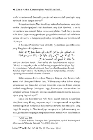 248 ж TA’ALLUM, Vol. 04, No. 02, November 2016
M. Zainul Arifin: Kepemimpinan Pendidikan Nabi....
selalu berusaha untuk bertindak yang terbaik dan menjadi pemimpin yang
bertindak sesuai dengan aturan.20
Sebagai pemimpin, NabiYusuf juga terkenal sebagai orang yang jujur,
bahkan dia rela dipenjara karena kesalahan yang tidak diperbuat. Ia selalu
berbuat jujur dan amanah dalam memegang jabatan. Tidak hanya itu saja,
Nabi Yusuf juga seorang pemimpin yang selalu memberikan keteladanan
kepada rakyatnya. Ia berusaha untuk selalu berbuat baik agar dicontoh oleh
rakyatnya.
2. Seorang Pemimpin yang Memiliki Kemampuan dan Intelegensi
yang Tinggi serta Kebijaksanaan
َ‫ك‬ِ‫ل‬َ‫ذ‬َ‫ك‬ َ‫و‬ )55( ٌ‫م‬‫ي‬ِ‫ل‬َ‫ع‬ ٌ‫يظ‬ِ‫ف‬َ‫ح‬ ‫ي‬ِّ‫ن‬ِ‫إ‬ ِ‫ض‬ ْ‫ر‬َ ْ‫أ‬‫ال‬ ِ‫ن‬ِ‫ئ‬‫ا‬َ‫َز‬‫خ‬ ‫ى‬َ‫ل‬َ‫ع‬ ‫ي‬ِ‫ن‬ْ‫ل‬َ‫ع‬ْ‫اج‬ َ‫ل‬‫ا‬َ‫ق‬
‫َا‬‫ن‬ِ‫ت‬َ‫م‬ْ‫ح‬َ‫ر‬ِ‫ب‬ ُ‫يب‬ ِ‫ص‬ُ‫ن‬ ُ‫ء‬‫َا‬‫ش‬َ‫ي‬ ُ‫ْث‬‫ي‬َ‫ح‬ ‫ا‬َ‫ه‬ْ‫ن‬ِ‫م‬ ُ‫أ‬ َّ‫و‬َ‫ب‬َ‫ت‬َ‫ي‬ ِ‫ض‬ ْ‫ر‬َ ْ‫أ‬‫ال‬ ‫ي‬ِ‫ف‬ َ‫ف‬ُ‫س‬‫ُو‬‫ي‬ِ‫ل‬ ‫ا‬َّ‫ن‬َّ‫ك‬َ‫م‬
)56( َ‫ِين‬‫ن‬ِ‫س‬ْ‫ح‬ُ‫م‬ْ‫ال‬ َ‫ر‬ْ‫ج‬َ‫أ‬ ُ‫ع‬‫ي‬ ِ‫ض‬ُ‫ن‬ َ‫ا‬‫ل‬ َ‫و‬ ُ‫ء‬‫َا‬‫ش‬َ‫ن‬ ْ‫ن‬َ‫م‬
Artinya: Berkata Yusuf: “Jadikanlah aku bendaharawan negara
(Mesir); sesungguhnya aku adalah orang yang pandai menjaga, lagi
berpengetahuan.” Dan demikianlah Kami memberi kedudukan kepada
Yusuf di negeri Mesir; (dia berkuasa penuh) pergi menuju ke mana
saja yang ia kehendaki di bumi Mesir itu.
Sebagaimana diisyaratkan Alquran dengan jelas bahwa Nabi
Yusuf telah dianugrahi hikmah Ilmu. William menyatakan bahwa adanya
kemampuan luar biasa dari seorang pemimpin sehingga dengan segenap
kualits keunggulannya (intelegensi tinggi, kemampuan berkomunikasi dan
kepekaan terhadap ikim psikis kelompoknya) sehingga dia mampu mencapai
tujuan yang ingin dicapai.21
Salah satu keistimewaan Nabi Yusuf adalah mampu mengartikan
mimpi seseorang. Orang yang mempunyai kemampuan untuk mengartikan
mimpi itu pastilah mempunyai keistimewaan tertentu dan intelegensi yang
tinggi. Di samping itu, NabiYusuf juga mempunyai kebijaksanaan yang luar
biasa, yaitu dalam hal pengaturan perekonomian. Setelah NabiYusuf menjadi
20
Ibid, hlm. 237.
21
Kartini Kartono, Pemimpin dan Kepemimpinan, Apakah Kepemimpinan
Abnormal Itu? (Jakarta: Rajawali Pers, 1983), hlm.161.
 