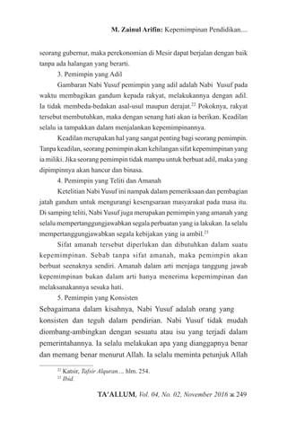 TA’ALLUM, Vol. 04, No. 02, November 2016 ж 249
M. Zainul Arifin: Kepemimpinan Pendidikan....
seorang gubernur, maka perekonomian di Mesir dapat berjalan dengan baik
tanpa ada halangan yang berarti.
3. Pemimpin yang Adil
Gambaran Nabi Yusuf pemimpin yang adil adalah Nabi Yusuf pada
waktu membagikan gandum kepada rakyat, melakukannya dengan adil.
Ia tidak membeda-bedakan asal-usul maupun derajat.22
Pokoknya, rakyat
tersebut membutuhkan, maka dengan senang hati akan ia berikan. Keadilan
selalu ia tampakkan dalam menjalankan kepemimpinannya.
Keadilan merupakan hal yang sangat penting bagi seorang pemimpin.
Tanpa keadilan, seorang pemimpin akan kehilangan sifat kepemimpinan yang
ia miliki. Jika seorang pemimpin tidak mampu untuk berbuat adil, maka yang
dipimpinnya akan hancur dan binasa.
4. Pemimpin yang Teliti dan Amanah
Ketelitian Nabi Yusuf ini nampak dalam pemeriksaan dan pembagian
jatah gandum untuk mengurangi kesengsaraan masyarakat pada masa itu.
Di samping teliti, Nabi Yusuf juga merupakan pemimpin yang amanah yang
selalu mempertanggungjawabkan segala perbuatan yang ia lakukan. Ia selalu
mempertanggungjawabkan segala kebijakan yang ia ambil.23
Sifat amanah tersebut diperlukan dan dibutuhkan dalam suatu
kepemimpinan. Sebab tanpa sifat amanah, maka pemimpin akan
berbuat seenaknya sendiri. Amanah dalam arti menjaga tanggung jawab
kepemimpinan bukan dalam arti hanya menerima kepemimpinan dan
melaksanakannya sesuka hati.
5. Pemimpin yang Konsisten
Sebagaimana dalam kisahnya, Nabi Yusuf adalah orang yang 		
konsisten dan teguh dalam pendirian. Nabi Yusuf tidak mudah
diombang-ambingkan dengan sesuatu atau isu yang terjadi dalam
pemerintahannya. Ia selalu melakukan apa yang dianggapnya benar
dan memang benar menurut Allah. Ia selalu meminta petunjuk Allah
22
Katsir, Tafsir Alquran..., hlm. 254.
23
Ibid.
 