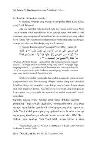 250 ж TA’ALLUM, Vol. 04, No. 02, November 2016
M. Zainul Arifin: Kepemimpinan Pendidikan Nabi....
ketika akan melakukan sesuatu.24
6. Seorang Pemimin yang Mampu Menciptakan Iklim Kerja Keras
yang Penuh Toleransi
Jika kita menoleh pada feedback pada masyarakat multi sosial, Nabi
Yusuf mampu untuk menciptakan iklim bekerja keras. Hal terbukti dari
usahanya yang mampu untuk menjadikan Mesir menjadi negeri yang cukup
kaya. Betapa NabiYusuf memiliki kemampuan manajemen yang baik hingga
mampu menciptakan iklim kerja yang penuh toleransi.
7. Seorang Pemimin yang Yakin dan Percaya Diri (Optimis)
َ‫ك‬ِ‫ل‬َ‫ذ‬َ‫ك‬ َ‫و‬ )55( ٌ‫م‬‫ي‬ِ‫ل‬َ‫ع‬ ٌ‫يظ‬ِ‫ف‬َ‫ح‬ ‫ي‬ِّ‫ن‬ِ‫إ‬ ِ‫ض‬ ْ‫ر‬َ ْ‫أ‬‫ال‬ ِ‫ن‬ِ‫ئ‬‫ا‬َ‫َز‬‫خ‬ ‫ى‬َ‫ل‬َ‫ع‬ ‫ي‬ِ‫ن‬ْ‫ل‬َ‫ع‬ْ‫اج‬ َ‫ل‬‫ا‬َ‫ق‬
‫َا‬‫ن‬ِ‫ت‬َ‫م‬ْ‫ح‬َ‫ر‬ِ‫ب‬ ُ‫يب‬ ِ‫ص‬ُ‫ن‬ ُ‫ء‬‫َا‬‫ش‬َ‫ي‬ ُ‫ْث‬‫ي‬َ‫ح‬ ‫ا‬َ‫ه‬ْ‫ن‬ِ‫م‬ ُ‫أ‬ َّ‫و‬َ‫ب‬َ‫ت‬َ‫ي‬ ِ‫ض‬ ْ‫ر‬َ ْ‫أ‬‫ال‬ ‫ي‬ِ‫ف‬ َ‫ف‬ُ‫س‬‫ُو‬‫ي‬ِ‫ل‬ ‫ا‬َّ‫ن‬َّ‫ك‬َ‫م‬
)56( َ‫ِين‬‫ن‬ِ‫س‬ْ‫ح‬ُ‫م‬ْ‫ال‬ َ‫ر‬ْ‫ج‬َ‫أ‬ ُ‫ع‬‫ي‬ ِ‫ض‬ُ‫ن‬ َ‫ا‬‫ل‬ َ‫و‬ ُ‫ء‬‫َا‬‫ش‬َ‫ن‬ ْ‫ن‬َ‫م‬
Artinya: Berkata Yusuf: “Jadikanlah aku bendaharawan negara
(Mesir); sesungguhnya aku adalah orang yang pandai menjaga, lagi
berpengetahuan.” Dan demikianlah Kami memberi kedudukan kepada
Yusuf di negeri Mesir; (dia berkuasa penuh) pergi menuju ke mana
saja yang ia kehendaki di bumi Mesir itu.
Sifat percaya dan yakin pada diri sendiri merupakan semacam sinar
yang memancar pada diri seseorang. Dengan sifat itu, orang akan tahu akan
kehadiran dirinya dan menyadari posisi dirinya yang berkaitan dengan situasi
dan lingkungan sekitarnya. Pada dasarnya, seseorang yang mempunyai
kepercayaan dan yakin pada diri sendiri akan mudah mentransfer untuk
orang lain.
Optimis adalah syarat penting yang harus dimiliki seorang 		
pemimpin. Tanpa sebuah keyakinan, seorang pemimpin tidak akan
mampu memulai dan berinisiatif terhadap apa yang akan ia perbuat.
Nabi Yusuf adalah pemimpin yang optimis karena Ia sadar terhadap
tugas yang diembannya sebagai bentuk amanah dari Allah Swt..
Bahkan pada awalnya Nabi Yusuf telah merasa bahwa ia akan
24
Zamakhsyari, Tafsir al-Kassyaf, Juz 3 (Mauqi’u al-Islam: Dalam Software
Maktabah Syamilah, 2005).
 