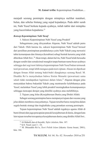 TA’ALLUM, Vol. 04, No. 02, November 2016 ж 251
M. Zainul Arifin: Kepemimpinan Pendidikan....
menjadi seorang pemimpin dengan mimpinya melihat matahari,
bulan, dan sebelas bintang yang sujud kepadanya. Pada akhir surah
ini, Nabi Yusuf berkata kepada ayahnya, inilah takbir dari mimpiku
yang kuceritakan kepadamu.25
Konsep Kepemimpinan Nabi Yusuf
1. Suksesi Kepemimpinan Nabi Yusuf yang Proaktif
Sebagaimana yang diisyaratkan Alquran, Nabi Yusuf adalah putra
dari Yakub. Oleh karena itu, suksesi kepemimpinan Nabi Yusuf berasal
dari peralihan pemimpinan pendahulunya yaitu Nabi Yakub yang mewarisi
tahta kemampuan dan ilmunya (kenabian) sebagi bentuk karunia yang telah
diberikanAllah Swt..26
Akan tetapi, dalam hal itu, NabiYusuf telah berusaha
dengan sendiri dan semaksimal mungkin tanpa bantuan nama besar ayahnya
sehingga dari segi teori lahirnya kepemimpinan Nabi Yusuf bukan termasuk
teori pewarisan, tetapi lebih mengacu pada teori ciptaan.Alasan ini diperkuat
dengan firman Allah tentang bukti-bukti diangkatnya seorang Rasul. M.
Diuddin Ro’is menyebutkan bahwa Sistim Monarki (pewarisan) sama
sekali tidak mendapatkan legitimasi dalam Islam,27
Alquran dengan jelas
menyatakan bahwa bukanlah Yakub yang mentransfer kelebihannya pada
Yusuf, melainkan Yusuf yang lebih proaktif meningkatkan kemampuannya
sehingga mencapai derajat yang dimiliki ayahnya atau melebihinya.
2. Tujuan yang Jelas (Kesejahteraan Dunia yang Dirdoi Allah)
Sebagai seorang pemimpina harus mempunyai tujuan dan wacana yang
jelas dalam membawa masyarkatnya. Tujuan tersebut harus menjelma dalam
segala bentuk strategi dan tingkahlaku yang perankan seorang pemimpin.
Tujuan kepemimpinan Nabi Yusuf adalah tegaknya agama Allah di
bumi (Iman) dan juga pencapaian puncak kesejahteraan di dunia, dengan kata
lain tujuan tersebut tercapainya kesejahteraan dunia yang diridloiAllah Swt..
25
Al-Mahalli dan al-Suyuthi, Tafsir Jalalain, hlm. 187.
26
Q.S. Yusuf, ayat 3—10.
27
M. Dhiauddin Ro’is, Teori Politik Islam (Jakarta: Gema Insani, 2001),
hlm. 186.
 