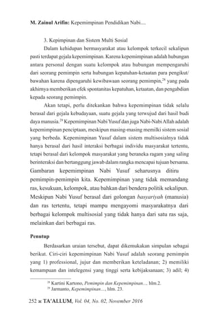 252 ж TA’ALLUM, Vol. 04, No. 02, November 2016
M. Zainul Arifin: Kepemimpinan Pendidikan Nabi....
3. Kepimpinan dan Sistem Multi Sosial
Dalam kehidupan bermasyarakat atau kelompok terkecil sekalipun
pasti terdapat gejala kepemimpinan. Karena kepemimpinan adalah hubungan
antara personal dengan suatu kelompok atau hubungan mempengaruhi
dari seorang pemimpin serta hubungan kepatuhan-ketaatan para pengikut/
bawahan karena dipengaruhi kewibawaan seorang pemimpin,28
yang pada
akhirnya memberikan efek spontanitas kepatuhan, ketaatan, dan pengabdian
kepada seorang pemimpin.
Akan tetapi, perlu ditekankan bahwa kepemimpinan tidak selalu
berasal dari gejala kebudayaan, suatu gejala yang terwujud dari hasil budi
daya manusia.29
Kepemimpinan NabiYusuf dan juga Nabi-NabiAllah adalah
kepemimpinan penciptaan, meskipun masing-masing memilki sistem sosial
yang berbeda. Kepemimpinan Yusuf dalam sistem multisosialnya tidak
hanya berasal dari hasil interaksi berbagai individu masyarakat tertentu,
tetapi berasal dari kelompok masyarakat yang beraneka ragam yang saling
berinteraksi dan bertanggung jawab dalam rangka mencapai tujuan bersama.
Gambaran kepemimpinan Nabi Yusuf seharusnya ditiru 		
pemimpin-pemimpin kita. Kepemimpinan yang tidak memandang
ras, kesukuan, kelompok, atau bahkan dari bendera politik sekalipun.
Meskipun Nabi Yusuf berasal dari golongan basyariyah (manusia)
dan ras tertentu, tetapi mampu mengayomi masyarakatnya dari
berbagai kelompok multisosial yang tidak hanya dari satu ras saja,
melainkan dari berbagai ras.
Penutup
Berdasarkan uraian tersebut, dapat dikemukakan simpulan sebagai
berikut. Ciri-ciri kepemimpinan Nabi Yusuf adalah seorang pemimpin
yang 1) professional, jujur dan memberikan keteladanan; 2) memiliki
kemampuan dan intelegensi yang tinggi serta kebijaksanaan; 3) adil; 4)
28
Kartini Kartono, Pemimpin dan Kepemimpinan..., hlm.2.
29
Jarmanto, Kepemimpinan…, hlm. 23.
 