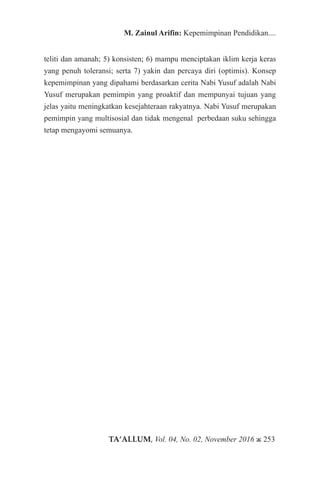 TA’ALLUM, Vol. 04, No. 02, November 2016 ж 253
M. Zainul Arifin: Kepemimpinan Pendidikan....
teliti dan amanah; 5) konsisten; 6) mampu menciptakan iklim kerja keras
yang penuh toleransi; serta 7) yakin dan percaya diri (optimis). Konsep
kepemimpinan yang dipahami berdasarkan cerita Nabi Yusuf adalah Nabi
Yusuf merupakan pemimpin yang proaktif dan mempunyai tujuan yang
jelas yaitu meningkatkan kesejahteraan rakyatnya. Nabi Yusuf merupakan
pemimpin yang multisosial dan tidak mengenal perbedaan suku sehingga
tetap mengayomi semuanya.
 