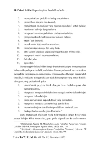 236 ж TA’ALLUM, Vol. 04, No. 02, November 2016
M. Zainul Arifin: Kepemimpinan Pendidikan Nabi....
2.	 memperhatikan (peduli) terhadap emosi siswa,
3.	 memelihara disiplin dan kontrol,
4.	 menciptakan lingkungan yang nyaman (kondusif) untuk belajar,
5.	 menikmati bekerja dengan siswa,
6.	 mengenal dan memperhatikan perbedaan individu,
7.	 mengupayakan keterlibatan siswa dalam belajar,
8.	 kreatif dan inovatif,
9.	 menekankan keterampilan membaca,
10.	 memberi siswa image diri yang baik,
11.	 aktif dalam kegiatan-kegiatan pengembangan profesional,
12.	 menguasai materi secara mendalam,
13.	 fleksibel, dan
14.	 konsisten.2
Guru yang profesional tidak hanya dituntut untuk dapat menyampaikan
informasi kepada peserta didik, melainkan dituntut pula untuk merencanakan,
mengelola, mendiagnosis, serta menilai proses dan hasil belajar. Secara lebih
spesifik, Moedjiarto mengemukakan tujuh kemampuan yang harus dimiliki
oleh guru yang profesional, yaitu
1.	 memahami peserta didik dengan latar belakangnya dan
kemampuannya,
2.	 menguasai menguasai disiplin ilmu sebagai sumber bahan belajar,
3.	 mengusai bahan belajar,
4.	 memiliki wawasan kependidikan yang mendalam,
5.	 menguasai rekayasa dan teknologi pendidikan,
6.	 memahami tujuan dan filsafat pendidikan nasional, dan
7.	 berkepribadian dan berjiwa Pancasila.3
Guru merupakan masukan yang berpengaruh sangat besar pada
proses belajar. Oleh karena itu, guru perlu digerakkan ke arah suasana
2
Departemen Agama RI, Modul dan Model Pelatihan Pengawas Pendais,
(Jakarta: Dirjen Kelembagaan Agama Islam, 2002), hlm. 110.
3
Soedjiarto, Memantapkan Sistem Pendidikan Nasional, (Jakarta: PT
Gramedia Widiasarana Indonesia Grasindo, 1993), hlm. 99.
 
