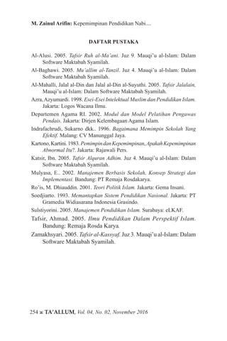 254 ж TA’ALLUM, Vol. 04, No. 02, November 2016
M. Zainul Arifin: Kepemimpinan Pendidikan Nabi....
DAFTAR PUSTAKA
Al-Alusi. 2005. Tafsir Ruh al-Ma’ani. Juz 9. Mauqi’u al-Islam: Dalam
Software Maktabah Syamilah.
Al-Baghawi. 2005. Mu’allim al-Tanzil. Juz 4. Mauqi’u al-Islam: Dalam
Software Maktabah Syamilah.
Al-Mahalli, Jalal al-Din dan Jalal al-Din al-Suyuthi. 2005. Tafsir Jalalain,
Mauqi’u al-Islam: Dalam Software Maktabah Syamilah.
Azra,Azyumardi. 1998. Esei-Esei Intelektual Muslim dan Pendidikan Islam.
Jakarta: Logos Wacana Ilmu.
Departemen Agama RI. 2002. Modul dan Model Pelatihan Pengawas
Pendais. Jakarta: Dirjen Kelembagaan Agama Islam.
Indrafachrudi, Sukarno dkk.. 1996. Bagaimana Memimpin Sekolah Yang
Efektif. Malang: CV Manunggal Jaya.
Kartono,Kartini.1983.PemimpindanKepemimpinan,ApakahKepemimpinan
Abnormal Itu?. Jakarta: Rajawali Pers.
Katsir, Ibn. 2005. Tafsir Alquran Adhim. Juz 4. Mauqi’u al-Islam: Dalam
Software Maktabah Syamilah.
Mulyasa, E.. 2002. Manajemen Berbasis Sekolah, Konsep Strategi dan
Implementasi. Bandung: PT Remaja Rosdakarya.
Ro’is, M. Dhiauddin. 2001. Teori Politik Islam. Jakarta: Gema Insani.
Soedjiarto. 1993. Memantapkan Sistem Pendidikan Nasional. Jakarta: PT
Gramedia Widiasarana Indonesia Grasindo.
Sulstiyorini. 2005. Manajemen Pendidikan Islam. Surabaya: eLKAF.
Tafsir, Ahmad. 2005. Ilmu Pendidikan Dalam Perspektif Islam.
Bandung: Remaja Rosda Karya.
Zamakhsyari. 2005. Tafsir al-Kassyaf. Juz 3. Mauqi’u al-Islam: Dalam
Software Maktabah Syamilah.
 