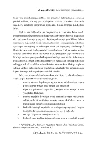 TA’ALLUM, Vol. 04, No. 02, November 2016 ж 237
M. Zainul Arifin: Kepemimpinan Pendidikan....
kerja yang positif, menggairahkan, dan produktif. Selanjutnya, di samping
profesionalisme, seorang guru peningkatan kualitas pendidikan di sekolah
juga perlu didukung kemampuan manajerial kepala lembaga pendidikan
Islam.
Hal itu disebabkan karena fungsionalisasi pendidikan Islam untuk
pengembangan potensi manusia dan pewarisan budaya tidak bisa dilepaskan
dari peranan lembaga yang ada. Lembaga-lembaga pendidikan Islam
mempunyai tugas untuk menciptakan suatu situasi tentang proses pendidikan
agar dapat berlangsung sesuai dengan beban dan tugas yang diembannya.4
Selain itu, penggerak lembaga adalah kepala lembaga. Oleh karena itu, kepala
lembaga pendidikan Islam merupakan motor penggerak bagi sumber daya
lembaga terutama guru-guru dan karyawan lembaga tersebut. Begitu besarnya
peranan kepala sebuah lembaga dalam proses pencapaian tujuan pendidikan
sehingga tidaklah berlebihan kalau dikatakan bahwa sukses tidaknya kegiatan
sebuah lembaga sebagian besar ditentukan oleh efektivitas kepemimpinan
kepala lembaga, misalnya kepala sekolah tersebut.
Mulyasa mengemukakan bahwa kepemimpinan kepala sekolah yang
efektif dapat dilihat berdasarkan kriteria, yaitu
1.	 mampu memberdayakan guru-guru untuk melaksanakan proses
pembelajaran dengan baik, lancar, dan produktif;
2.	 dapat menyelesaikan tugas dan pekerjaan sesuai dengan waktu
yang telah ditetapkan;
3.	 mampu menjalin hubungan yang harmonis dengan masyarakat
sehingga dapat melibatkan mereka secara aktif dalam rangka
mewujudkan tujuan sekolah dan pendidikan;
4.	 berhasil menerapkan prinsip kepemimpinan yang sesuai dengan
tingkat kedewasaan guru dan pegawai lain di sekolah;
5.	 bekerja dengan tim manajemen; serta
6.	 berhasil mewujudkan tujuan sekolah secara produktif sesuai
4
Azyumardi Azra, Esei-Esei Intelektual Muslim dan Pendidikan Islam,
(Jakarta: Logos Wacana Ilmu, 1998), hlm. 15.
 