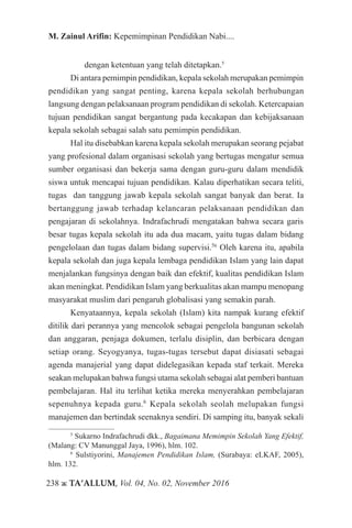238 ж TA’ALLUM, Vol. 04, No. 02, November 2016
M. Zainul Arifin: Kepemimpinan Pendidikan Nabi....
dengan ketentuan yang telah ditetapkan.5
Di antara pemimpin pendidikan, kepala sekolah merupakan pemimpin
pendidikan yang sangat penting, karena kepala sekolah berhubungan
langsung dengan pelaksanaan program pendidikan di sekolah. Ketercapaian
tujuan pendidikan sangat bergantung pada kecakapan dan kebijaksanaan
kepala sekolah sebagai salah satu pemimpin pendidikan.
Hal itu disebabkan karena kepala sekolah merupakan seorang pejabat
yang profesional dalam organisasi sekolah yang bertugas mengatur semua
sumber organisasi dan bekerja sama dengan guru-guru dalam mendidik
siswa untuk mencapai tujuan pendidikan. Kalau diperhatikan secara teliti,
tugas dan tanggung jawab kepala sekolah sangat banyak dan berat. Ia
bertanggung jawab terhadap kelancaran pelaksanaan pendidikan dan
pengajaran di sekolahnya. Indrafachrudi mengatakan bahwa secara garis
besar tugas kepala sekolah itu ada dua macam, yaitu tugas dalam bidang
pengelolaan dan tugas dalam bidang supervisi.56
Oleh karena itu, apabila
kepala sekolah dan juga kepala lembaga pendidikan Islam yang lain dapat
menjalankan fungsinya dengan baik dan efektif, kualitas pendidikan Islam
akan meningkat. Pendidikan Islam yang berkualitas akan mampu menopang
masyarakat muslim dari pengaruh globalisasi yang semakin parah.
Kenyataannya, kepala sekolah (Islam) kita nampak kurang efektif
ditilik dari perannya yang mencolok sebagai pengelola bangunan sekolah
dan anggaran, penjaga dokumen, terlalu disiplin, dan berbicara dengan
setiap orang. Seyogyanya, tugas-tugas tersebut dapat disiasati sebagai
agenda manajerial yang dapat didelegasikan kepada staf terkait. Mereka
seakan melupakan bahwa fungsi utama sekolah sebagai alat pemberi bantuan
pembelajaran. Hal itu terlihat ketika mereka menyerahkan pembelajaran
sepenuhnya kepada guru.6
Kepala sekolah seolah melupakan fungsi
manajemen dan bertindak seenaknya sendiri. Di samping itu, banyak sekali
5
Sukarno Indrafachrudi dkk., Bagaimana Memimpin Sekolah Yang Efektif,
(Malang: CV Manunggal Jaya, 1996), hlm. 102.
6
Sulstiyorini, Manajemen Pendidikan Islam, (Surabaya: eLKAF, 2005),
hlm. 132.
 