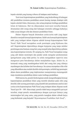 TA’ALLUM, Vol. 04, No. 02, November 2016 ж 239
M. Zainul Arifin: Kepemimpinan Pendidikan....
kepala sekolah yang kurang wibawa di hadapan anak buahnya.
Teori-teori kepemimpinan pendidikan yang berkembang di kalangan
ahli pendidikan terutama pendidikan umum kurang mampu diadopsi oleh
kepala sekolah Islam, khususnya, dan setiap pimpinan lembaga pendidikan
Islam di Indonesia. Hal itu dikarenakan teori-teori tersebut banyak
dirumuskan oleh orang-orang dari kalangan orientalis sehingga kulturnya
tidak sesuai dengan sifat dan dimensi pendidikan Islam.
Dalam Alquran banyak ditemukan cerita-cerita nabi yang dapat
dianalisis menjadi konsep kepemimpinan. Salah satu konsep kepemimpinan
nabi yang terdapat dalam Alquran adalah konsep kepemimpinan Nabi
Yusuf. Nabi Yusuf merupakan sosok pemimpin yang bijaksana dan
arif. Kepemimpinan diperolehnya dengan kejujuran yang tanpa melalui
pertolongan atau bantuan orang lain yang menjadi jalan diperolehnya jabatan
atau kepemimpinan tertentu. Di samping itu, Nabi Yusuf merupakan orang
yang adil dalam memimpin dan pandai untuk mengatur perekonomian
(pengeluaran yang tidak perlu). Ia selalu mengadakan supervisi atau
mengawasi para bawahannya dalam menjalankan tugas. Selain itu, ia
termasuk orang yang mendengarkan kritik dari orang lain yang sifatnya
membangun dan keluhan dari bawahannya. Itu semua merupakan sifat-sifat
yang dibutuhkan atau mutlak dimiliki oleh pemimpin, terlebih lagi pemimpin
dalam dunia pendidikan yang implementasi manajemennya memengaruhi
maju mundurnya pendidikan dalam suatu lembaga pendidikan.
Oleh karena itu, penulis berkeinginan untuk mengembangkan konsep
kepemimpinan pendidikan Islam yang menitik tekankan pada sifat yang
dimiliki oleh seorang pemimpin yang diambil dari pemahaman analisis dari
cerita-cerita kepemimpinan Nabi Yusuf yang terdapat dalam Alquran surah
Yusuf ayat 50—100. Akan tetapi, penulis tidak hanya mengambil ayat-ayat
tersebut, tetapi penulis memadukannya dengan ayat-ayat lainnya yang
menerangkan hal yang sama, yang penulis tuangkan dalam sebuah karya
yang berbentuk yang berjudul “Kepemimpinan Pendidikan Nabi Yusuf”..
 
